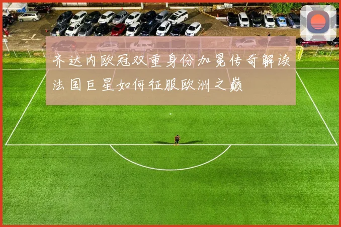 齐达内欧冠双重身份加冕传奇解读法国巨星如何征服欧洲之巅