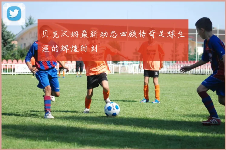 贝克汉姆最新动态回顾传奇足球生涯的辉煌时刻